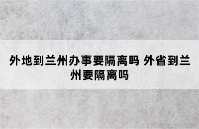 外地到兰州办事要隔离吗 外省到兰州要隔离吗